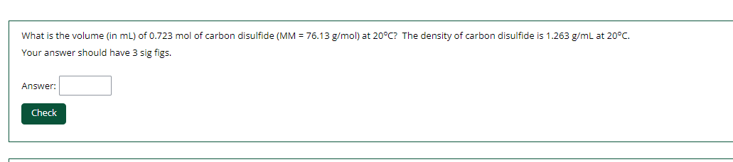 What is the volume (in mL) of 0.723 mol of carbon disulfide (MM = 76.13 g/mol) at 20°C? The density of carbon disulfide is 1.263 g/mL at 20°C.
Your answer should have 3 sig figs.
Answer:
Check