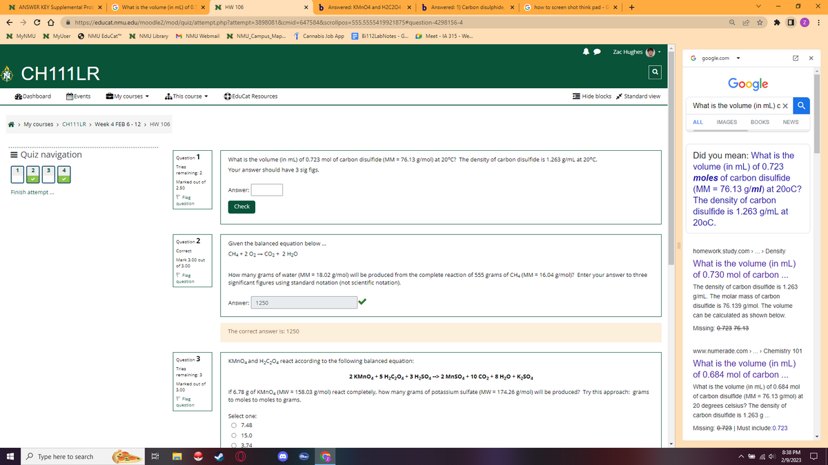 N ANSWER KEY Supplemental Prob X G What is the volume (in mL) of 0.7 x N HW 106
← → C
D
N MYNMU N
HH
1
CH111LR
Dashboard
https://educat.nmu.edu/moodle2/mod/quiz/attempt.php?attempt=3898081&cmid=647584&scrollpos=555.5555419921875#question-4298156-4
MyUser SNMU EduCat™ N NMU Library MNMU Webmail N NMU Campus_Map...
> My courses > CH111LR > Week 4 FEB 6-12 > HW 106
Events
Quiz navigation
2 3 4
Finish attempt ...
My courses ▾
Type here to search
This course
Question 1
Tries
remaining: 2
Marked out of
2.50
Flag
question
Question 2
Correct
Mark 3.00 out
of 3.00
Flag
question
Question 3
Tries
remaining: 3
Marked out of
3.00
Flag
question
O
EduCat Resources
Answer:
Check
X b Answered: KMnO4 and H2C204 X b Answered: 1) Carbon disulphide, X
Given the balanced equation below...
CH4 + 2 O2 → CO₂ + 2 H₂O
Answer: 1250
What is the volume (in mL) of 0.723 mol of carbon disulfide (MM = 76.13 g/mol) at 20°C? The density of carbon disulfide is 1.263 g/mL at 20°C.
Your answer should have 3 sig figs.
The correct answer is: 1250
Cannabis Job App
Bi112LabNotes - G...
Select one:
O 7.48
O 15.0
O 3.74
KMnO4 and H₂C₂O4 react according to the following balanced equation:
..
Meet - IA 315 - We...
How many grams of water (MM = 18.02 g/mol) will be produced from the complete reaction of 555 grams of CH4 (MM = 16.04 g/mol)? Enter your answer to three
significant figures using standard notation (not scientific notation).
G how to screen shot think pad - GX +
Zac Hughes
Hide blocks Standard view
2 KMnO4 + 5 H₂C₂O4 + 3 H₂SO4 --> 2 MnSO4 + 10 CO₂ + 8 H₂O + K₂SO4
If 6.78 g of KMnO4 (MW = 158.03 g/mol) react completely, how many grams of potassium sulfate (MW = 174.26 g/mol) will be produced? Try this approach: grams
to moles to moles to grams.
Q
Q
G google.com
Google
What is the volume (in mL) c X
IMAGES BOOKS
ALL
■
Q
NEWS
Did you mean: What is the
volume (in mL) of 0.723
moles of carbon disulfide
(MM = 76.13 g/ml) at 200C?
The density of carbon
disulfide is 1.263 g/mL at
200C.
homework.study.com > ... > Density
What is the volume (in mL)
of 0.730 mol of carbon ...
The density of carbon disulfide is 1.263
g/mL. The molar mass of carbon
disulfide is 76.139 g/mol. The volume
can be calculated as shown below.
Missing: 0.723 76.13
(1)
www.numerade.com > ... > Chemistry 101
What is the volume (in mL)
of 0.684 mol of carbon ...
What is the volume (in mL) of 0.684 mol
of carbon disulfide (MM = 76.13 g/mol) at
20 degrees celsius? The density of
carbon disulfide is 1.263 g ...
Missing: 0.723 | Must include:0.723
8:38 PM
2/9/2023
X
⠀