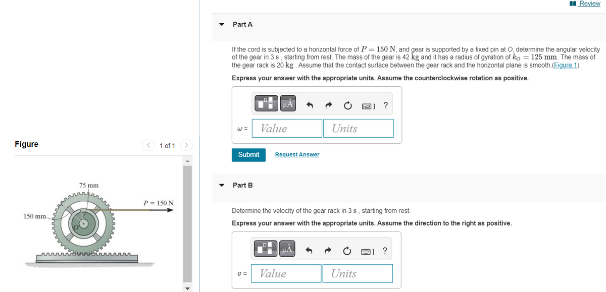 Figure
150 mm.
75 mm
1 of 1
P= 150 N
Part A
If the cord is subjected to a horizontal force of P = 150 N, and gear is supported by a fixed pin at O, determine the angular velocity
of the gear in 3 s, starting from rest. The mass of the gear is 42 kg and it has a radius of gyration of ko = 125 mm. The mass of
the gear rack is 20 kg. Assume that the contact surface between the gear rack and the horizontal plane is smooth. (Figure 1)
Express your answer with the appropriate units. Assume the counterclockwise rotation as positive.
W =
Submit
Part B
μA
V =
Value
Request Answer
Determine the velocity of the gear rack in 3 s, starting from rest.
Express your answer with the appropriate units. Assume the direction to the right as positive.
μÃ
Units
Value
?
Units
Review
?