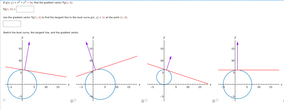 If g(x, y) = x² + y² - 6x, find the gradient vector Vg(1,6).
Vg(1, 6) =
Use the gradient vector Vg(1, 6) to find the tangent line to the level curve g(x, y) = 31 at the point (1, 6).
Sketch the level curve, the tangent line, and the gradient vector.
y
15
-5
15
10
5
10
@O
-5
15
10
5
/10
15
GO
-5
y
15
10
5
5
10
15
15
10
5
5
10
15
X