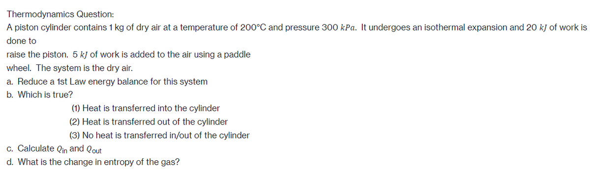 Thermodynamics Question:
A piston cylinder contains 1 kg of dry air at a temperature of 200°C and pressure 300 kPa. It undergoes an isothermal expansion and 20 kJ of work is
done to
raise the piston. 5 kJ of work is added to the air using a paddle
wheel. The system is the dry air.
a. Reduce a 1st Law energy balance for this system
b. Which is true?
(1) Heat is transferred into the cylinder
(2) Heat is transferred out of the cylinder
(3) No heat is transferred in/out of the cylinder
c. Calculate Qin and Qout
d. What is the change in entropy of the gas?