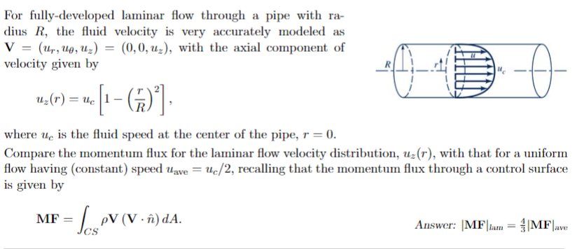 For fully-developed laminar flow through a pipe with ra-
dius R, the fluid velocity is very accurately modeled as
V = (Ur, Up, U₂) = (0,0, uz), with the axial component of
velocity given by
Ө
where ue is the fluid speed at the center of the pipe, r = 0).
Compare the momentum flux for the laminar flow velocity distribution, uz (r), with that for a uniform
flow having (constant) speed uave = uc/2, recalling that the momentum flux through a control surface
is given by
U₂(7) = uc [1 − (77)²],
z
MF
√ PV (V - ñ) dA.
Answer: |MF|lam = |MF|ave
