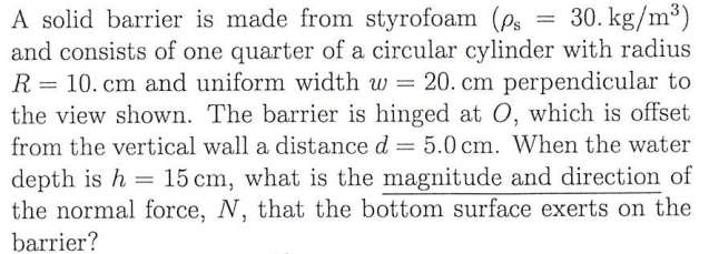 30. kg/m³)
A solid barrier is made from styrofoam (ps
and consists of one quarter of a circular cylinder with radius
R = 10. cm and uniform width w = 20. cm perpendicular to
the view shown. The barrier is hinged at O, which is offset
from the vertical wall a distance d = 5.0 cm. When the water
depth is h 15 cm, what is the magnitude and direction of
the normal force, N, that the bottom surface exerts on the
barrier?
=