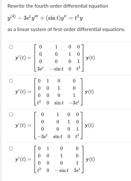 Rewrite the fourth-order differential equation
y(4) 3ety" + (sin t)y" = t³y
as a linear system of first-order differential equations.
y' (t) =
y' (t) =
y' (t) =
=
y' (t) =
0
0
0
3et
0
1
0
0
0 0
1
0
0
0
0
1
t³
0 sint -3et
0
0
0
-3et
1
0 0
0
1
0
0 0 1
sint 0 t³
0
1
0 0
0 0
t³ 0
1 0 0
0
1 0
0 0 1
0 t³
sint
0
1
0
0
0
1
sint 3et
y(t)
y(t)
y(t)
y(t)