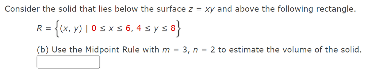 Consider the solid that lies below the surface z = xy and above the following rectangle.
R = {(x, y) | 0 ≤ x ≤ 6, 4 ≤ y ≤ 8}
(b) Use the Midpoint Rule with m = 3, n = 2 to estimate the volume of the solid.