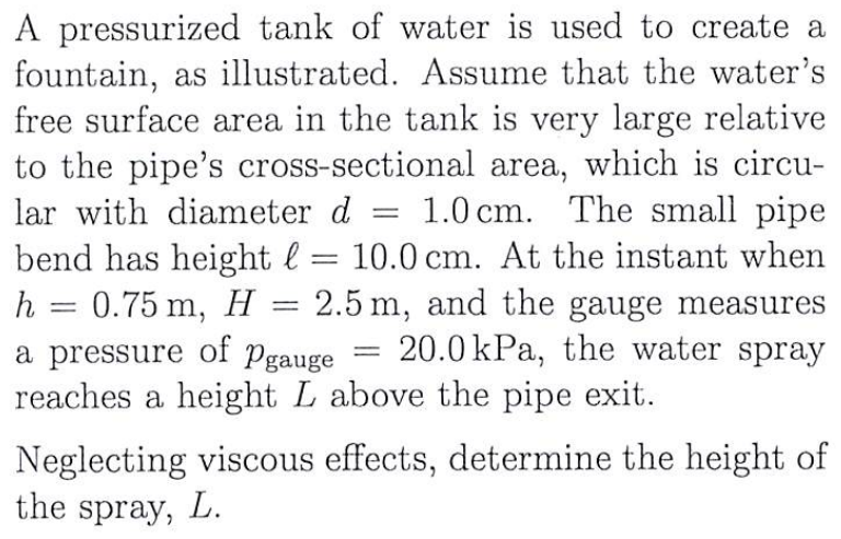 A pressurized tank of water is used to create a
fountain, as illustrated. Assume that the water's
free surface area in the tank is very large relative
to the pipe's cross-sectional area, which is circu-
lar with diameter d 1.0 cm. The small pipe
bend has height = 10.0 cm. At the instant when
0.75 m, H = 2.5 m, and the gauge measures
a pressure of Pgauge 20.0 kPa, the water spray
reaches a height L above the pipe exit.
h
=
=
=
Neglecting viscous effects, determine the height of
the spray, L.