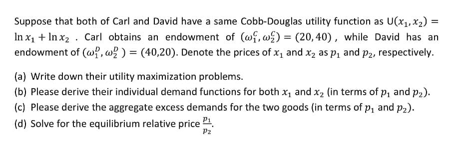 Suppose that both of Carl and David have a same Cobb-Douglas utility function as U(x1, x2) =
In x1 + ln x2 Carl obtains an endowment of (w₁, w) = (20,40), while David has an
endowment of (w, w2) = (40,20). Denote the prices of x₁ and x2 as p₁ and p₂, respectively.
(a) Write down their utility maximization problems.
(b) Please derive their individual demand functions for both x₁ and x2 (in terms of p₁ and p₂).
(c) Please derive the aggregate excess demands for the two goods (in terms of p₁ and p₂).
(d) Solve for the equilibrium relative price
P1.
P2