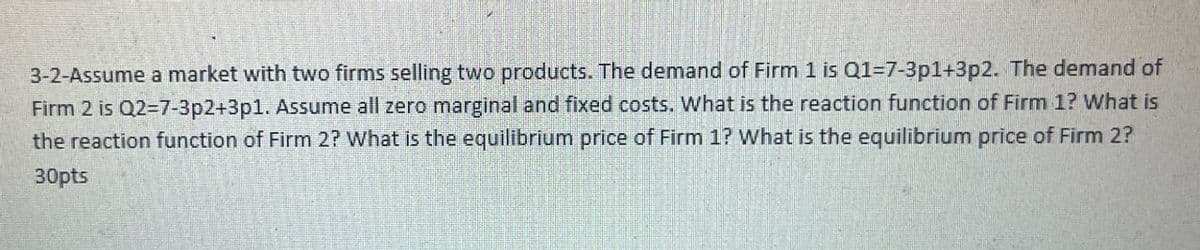 3-2-Assume a market with two firms selling two products. The demand of Firm 1 is Q1=7-3p1+3p2. The demand of
Firm 2 is Q2=7-3p2+3p1. Assume all zero marginal and fixed costs. What is the reaction function of Firm 1? What is
the reaction function of Firm 2? What is the equilibrium price of Firm 1? What is the equilibrium price of Firm 2?
30pts
