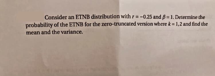 Consider an ETNB distribution with r = -0.25 and ß = 1. Determine the
probability of the ETNB for the zero-truncated version where k = 1,2 and find the
%3D
mean and the variance.
