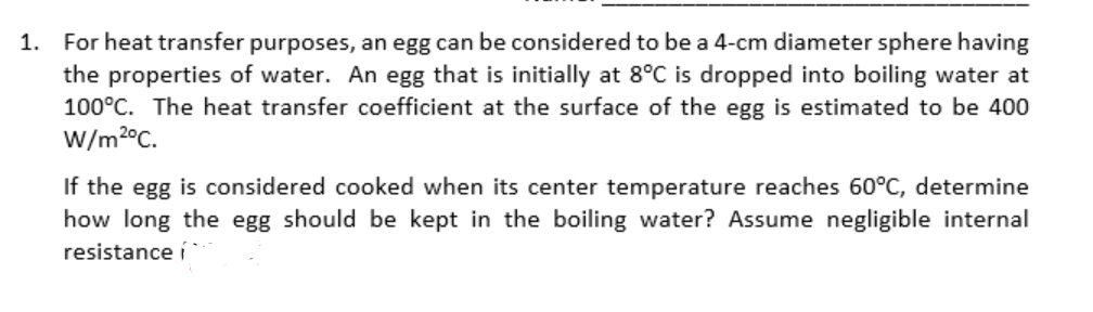 1.
For heat transfer purposes, an egg can be considered to be a 4-cm diameter sphere having
the properties of water. An egg that is initially at 8°C is dropped into boiling water at
100°C. The heat transfer coefficient at the surface of the egg is estimated to be 400
W/m2°C.
If the egg is considered cooked when its center temperature reaches 60°C, determine
how long the egg should be kept in the boiling water? Assume negligible internal
resistance í