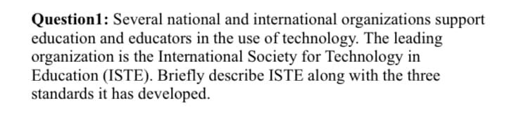 Question1: Several national and international organizations support
education and educators in the use of technology. The leading
organization is the International Society for Technology in
Education (ISTE). Briefly describe ISTE along with the three
standards it has developed.

