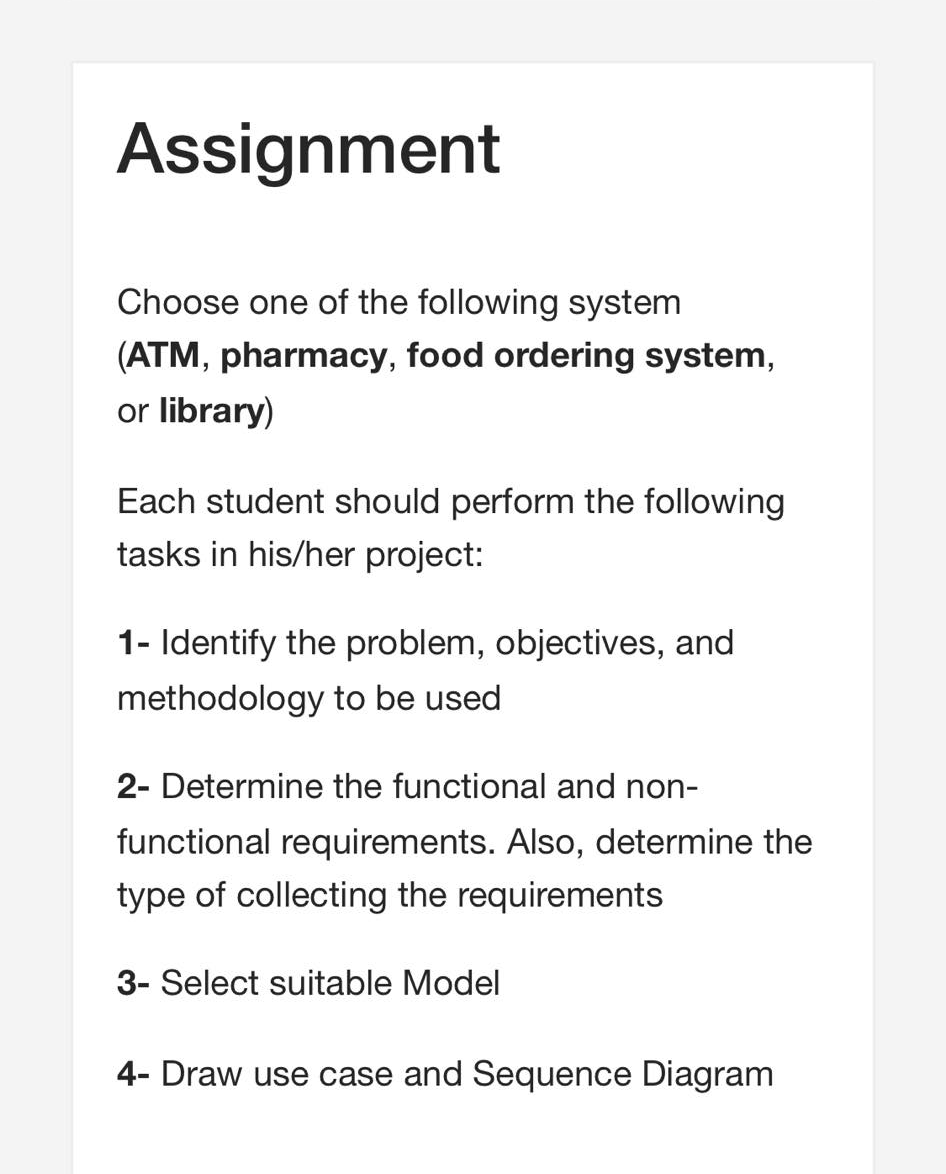 Assignment
Choose one of the following system
(ATM, pharmacy, food ordering system,
or library)
Each student should perform the following
tasks in his/her project:
1- Identify the problem, objectives, and
methodology to be used
2- Determine the functional and non-
functional requirements. Also, determine the
type of collecting the requirements
3- Select suitable Model
4- Draw use case and Sequence Diagram
