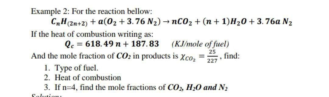 Example 2: For the reaction bellow:
CnH(2n+2) + a(0₂ +3.76 N₂) - nCO₂ + (n +1) H₂0 +3.76a N₂
-
If the heat of combustion writing as:
Qc = 618.49 n + 187.83
(KJ/mole of fuel)
25
227
And the mole fraction of CO₂ in products is Xco₂
1. Type of fuel.
2. Heat of combustion
-
find:
3. If n=4, find the mole fractions of CO2, H₂O and N₂
Solution:
