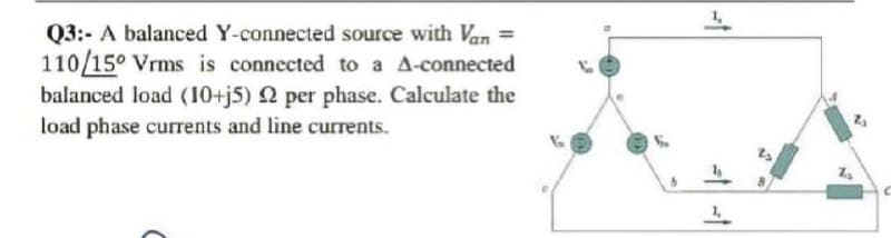 Q3:- A balanced Y-connected source with Van =
110/15° Vrms is connected to a A-connected
balanced load (10+j5) 2 per phase. Calculate the
load phase currents and line currents.
