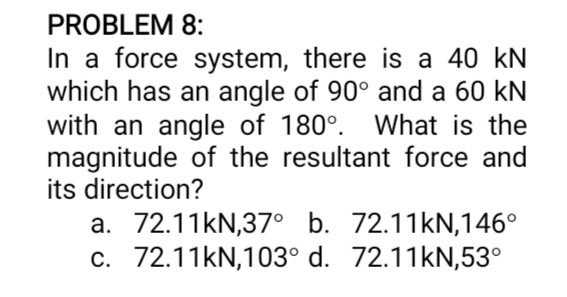 PROBLEM 8:
In a force system, there is a 40 kN
which has an angle of 90° and a 60 kN
with an angle of 180°. What is the
magnitude of the resultant force and
its direction?
a. 72.11kN,37° b. 72.11KN,146°
c. 72.11KN,103° d. 72.11KN,53°

