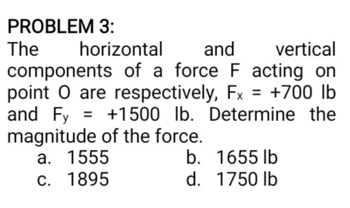 PROBLEM 3:
The
horizontal
and
vertical
components of a force F acting on
point O are respectively, Fx = +700 lb
and Fy =
magnitude of the force.
a. 1555
C. 1895
%3D
+1500 Ib. Determine the
b. 1655 lb
d. 1750 lb
