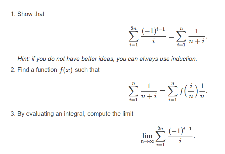 1. Show that
2n (-1)
n
1
i
n +i
i=1
i=1
Hint: if you do not have better ideas, you can always use induction.
2. Find a function f(x) such that
1
1
n+i
i=1
n
n
i=1
3. By evaluating an integral, compute the limit
2n
(-1)-–1
lim
n 00
i
i=1
