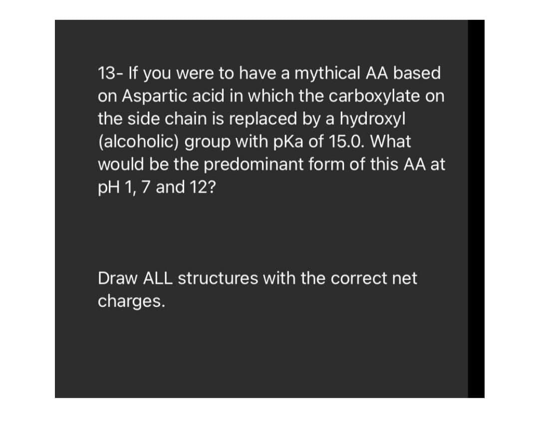 13- If you were to have a mythical AA based
on Aspartic acid in which the carboxylate on
the side chain is replaced by a hydroxyl
(alcoholic) group with pKa of 15.0. What
would be the predominant form of this AA at
pH 1, 7 and 12?
Draw ALL structures with the correct net
charges.
