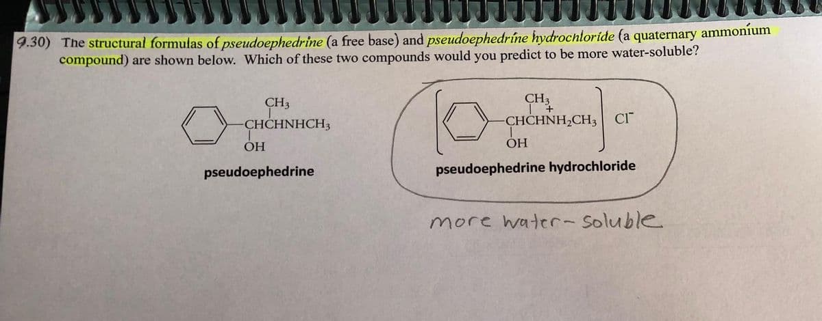 9.30) The structural formulas of pseudoephedrine (a free base) and pseudoephedríne hydrochloride (a quaternary ammoníum
compound) are shown below. Which of these two compounds would you predict to be more water-soluble?
lo
pseudoephedrine hydrochloride
CH3
-CHCHNHCH3
OH
pseudoephedrine
CH3
| +
-CHCHNH₂CH3 CI
OH
more water-soluble