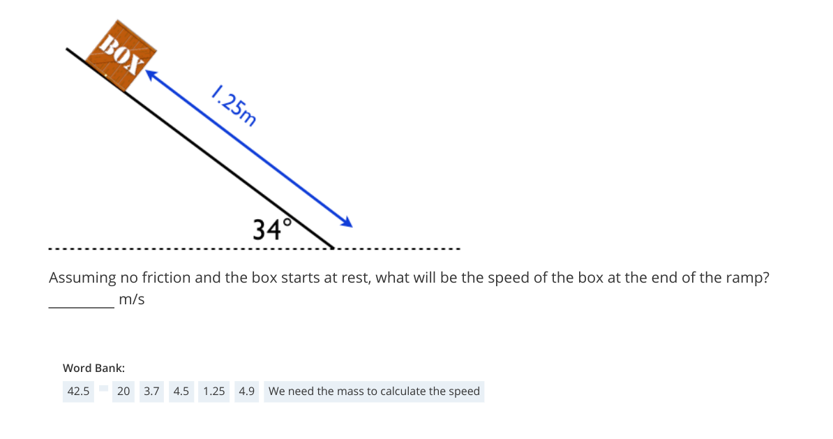 BOX
1.25m
34
Assuming no friction and the box starts at rest, what will be the speed of the box at the end of the ramp?
m/s
Word Bank:
4.9 We need the mass to calculate the speed
1.25
20 3.7 4.5
42.5
