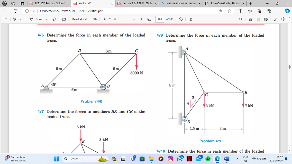 EEB115D Practical Guide-2 X PDF statics.pdf
File C:/Users/sfiso/Desktop/MECHANICS/statics.pdf
v
▼ Draw
Current temp
Breaks record
PDF
Lecture 2 & 3 EEB115D Ser XQ website that solve mechan X
Solve Question by Photo Cx | +
Read aloud at Ask Copilot
4/6 Determine the force in each member of the loaded
truss.
5m
D
6m
C
A
45°
6m
B
5m
5000 N
Problem 4/6
4/7 Determine the forces in members BE and CE of the
loaded truss.
5 kN
Search
3 kN
B
194
of 531
C)
Ơ
Q |
حالی
0
&
བ
4/9 Determine the force in each member of the loaded
truss.
5 m
A
B
C
3
3 kN
7 kN
D
1.5 m.
3 m.
Problem 4/9
|☑
4/10 Determine the force in each member of the loaded
16
99+
ENG
US
16:52
2024/03/10