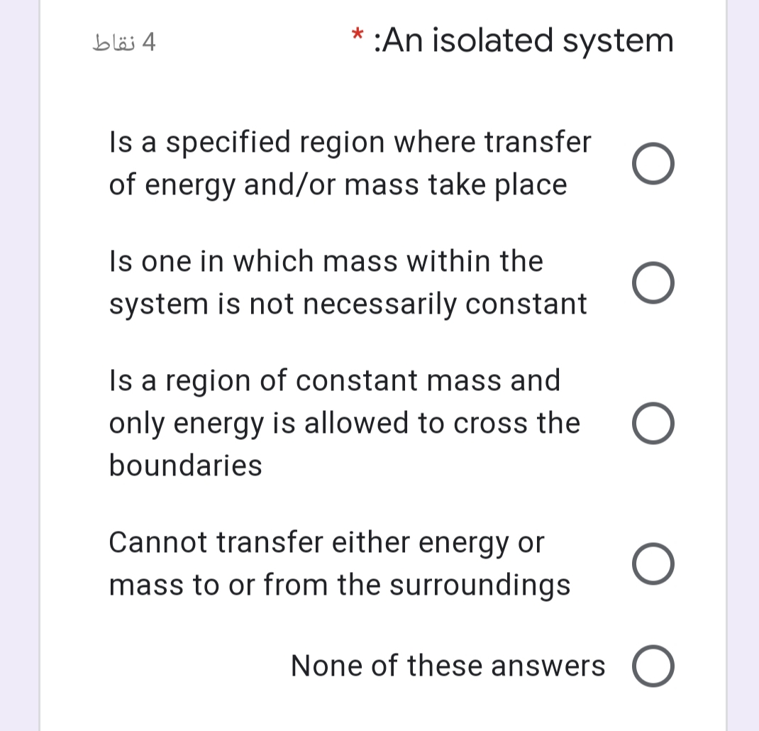 4 نقاط
* :An isolated system
Is a specified region where transfer
of energy and/or mass take place
Is one in which mass within the
system is not necessarily constant
Is a region of constant mass and
only energy is allowed to cross the
boundaries
Cannot transfer either energy or
mass to or from the surroundings
None of these answers O
