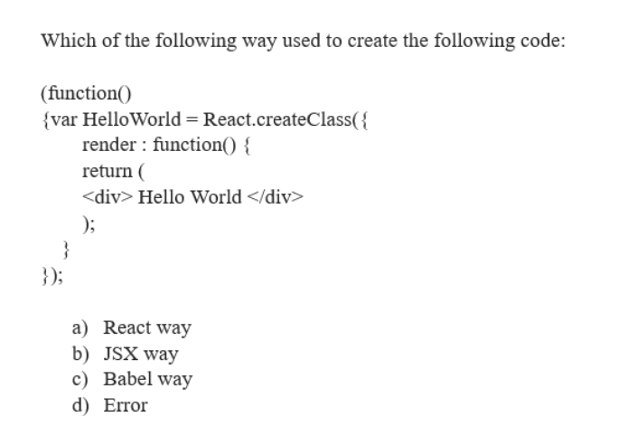 Which of the following way used to create the following code:
(function()
{var HelloWorld = React.createClass({
render: function() {
}
});
return (
<div> Hello World </div>
);
a) React way
b) JSX way
c) Babel way
d) Error