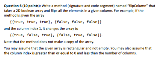 Question 6 (10 points): Write a method (signature and code segment) named "flipColumn" that
takes a 2D boolean array and flips all the elements in a given column. For example, if the
method is given the array
{{true, true, true}, {false, false, false}}
and the column index 1, it changes the array to
{{true, false, true}, {false, true, false}}.
Note that the method does not make a copy of the array.
You may assume that the given array is rectangular and not empty. You may also assume that
the column index is greater than or equal to 0 and less than the number of columns.