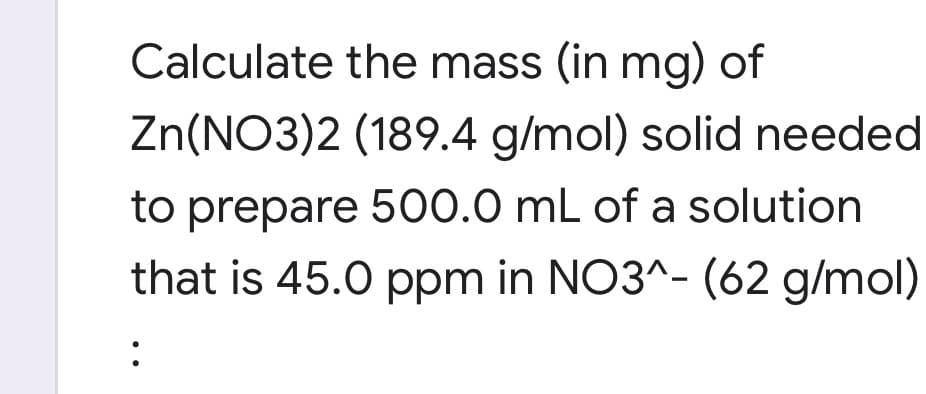 Calculate the mass (in mg) of
Zn(NO3)2 (189.4 g/mol) solid needed
to prepare 500.0 mL of a solution
that is 45.0 ppm in NO3^- (62 g/mol)
:
