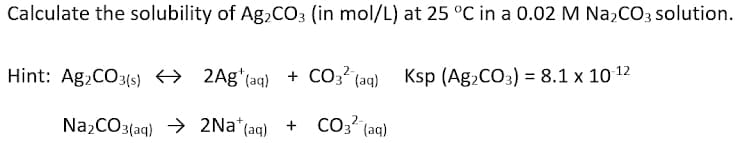 Calculate the solubility of Ag,CO3 (in mol/L) at 25 °C in a 0.02 M Na2CO3 solution.
Hint: Ag,CO3(s) → 2Ag*(aq) + co3?(ag) Ksp (Ag,CO3) = 8.1 x 10 12
NażCO3(aq) → 2Na*(aq)
+ CO3 (aq)
