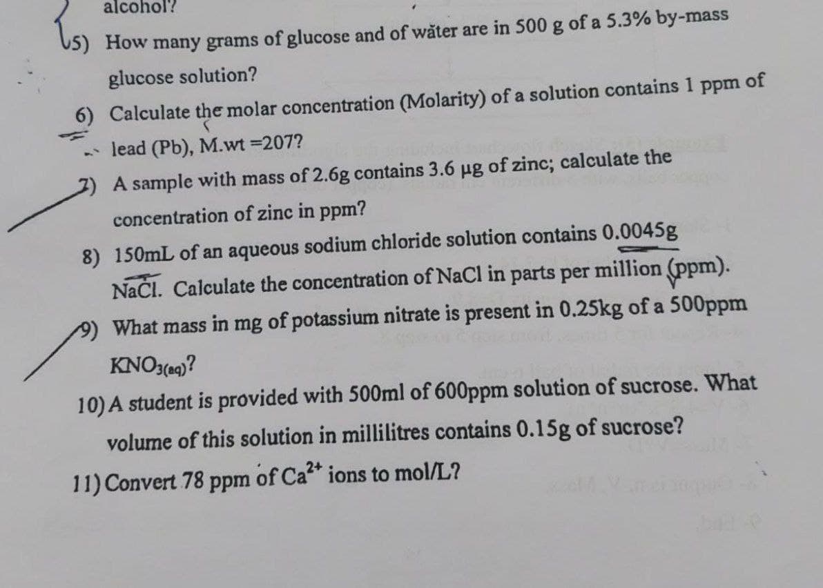alcohol?
How many grams of glucose and of wäter are in 500 g of a 5.3% by-mass
glucose solution?
6) Calculate the molar concentration (Molarity) of a solution contains 1 ppm of
- lead (Pb), M.wt =207?
2) A sample with mass of 2.6g contains 3.6 g of zinc; calculate the
concentration of zinc in ppm?
8) 150mL of an aqueous sodium chloride solution contains 0.0045g
Načl. Calculate the concentration of NaCl in parts per million (ppm).
What mass in mg of potassium nitrate is present in 0.25kg of a 500ppm
KNO3(09)?
10) A student is provided with 500ml of 600ppm solution of sucrose. What
volume of this solution in millilitres contains 0.15g of sucrose?
11) Convert 78 ppm of Ca* ions to mol/L?
