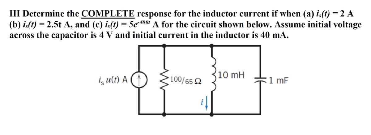 III Determine the COMPLETE response for the inductor current if when (a) is(t) = 2 A
(b) is(t) = 2.5t A, and (c) is(t) = 5e-4001 A for the circuit shown below. Assume initial voltage
across the capacitor is 4 V and initial current in the inductor is 40 mA.
is u(t) A
100/65 Ω
10 mH
1 mF