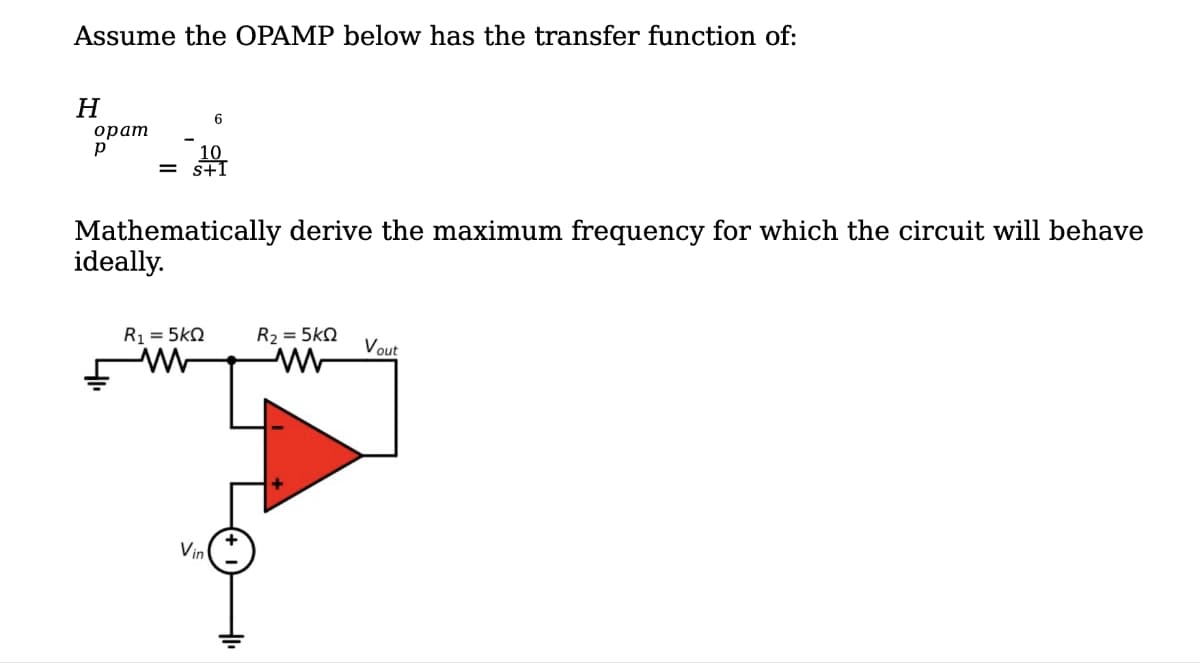Assume the OPAMP below has the transfer function of:
H
opam
р
10
= S+1
6
Mathematically derive the maximum frequency for which the circuit will behave
ideally.
R₁ = 5kQ
Vin
R₂ = 5KQ
www
Vout