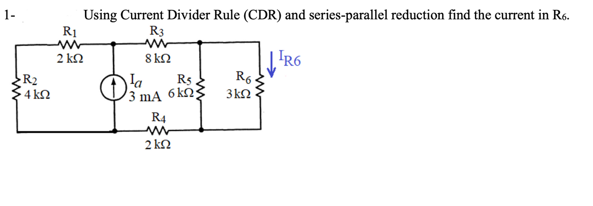 1-
R2
4 ΚΩ
R1
2 ΚΩ
Using Current Divider Rule (CDR) and series-parallel reduction find the current in R6.
R3
8 kΩ
la
R5>
3 mA 6kΩ3
R4
2 kΩ
R6
3kΩ
IR6