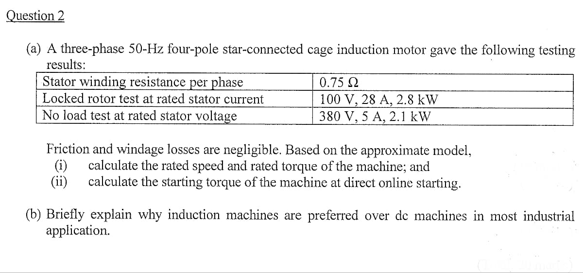 Question 2
(a) A three-phase 50-Hz four-pole star-connected cage induction motor gave the following testing
results:
Stator winding resistance per phase
Locked rotor test at rated stator current
No load test at rated stator voltage
0.75 Ω
100 V, 28 A, 2.8 kW
380 V, 5 A, 2.1 kW
Friction and windage losses are negligible. Based on the approximate model,
(i) calculate the rated speed and rated torque of the machine; and
(ii) calculate the starting torque of the machine at direct online starting.
(b) Briefly explain why induction machines are preferred over de machines in most industrial
application.