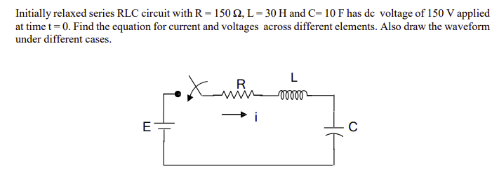 Initially relaxed series RLC circuit with R = 150 £2, L=30 H and C= 10 F has de voltage of 150 V applied
at time t = 0. Find the equation for current and voltages across different elements. Also draw the waveform
under different cases.
E
R
i
L
-00000
C