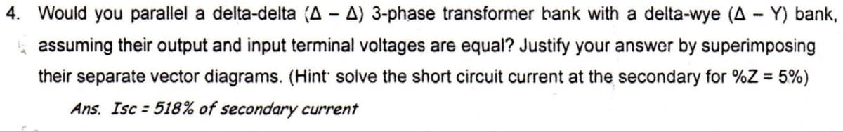 4. Would you parallel a delta-delta (A - A) 3-phase transformer bank with a delta-wye (A - Y) bank,
assuming their output and input terminal voltages are equal? Justify your answer by superimposing
their separate vector diagrams. (Hint solve the short circuit current at the secondary for %Z = 5%)
Ans. Isc=518% of secondary current
