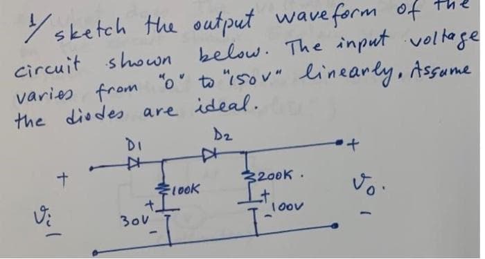 //sketch the output wave form of the
below. The input voltage
circuit shown
varies from "0" to "150V" linearly, Assame
the diodes are ideal.
D₂
Vi
gül
DI
*
+
300
-
look
3200K.
I+
I
10ου
+
vo.