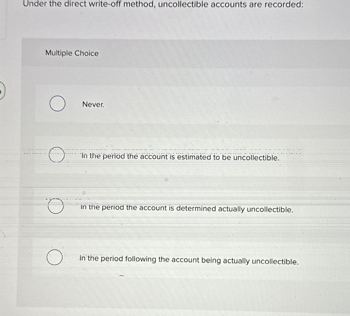 Under the direct write-off method, uncollectible accounts are recorded:
Multiple Choice
Never.
in the period the account is estimated to be uncollectible.
BAISE
in the period the account is determined actually uncollectible.
in the period following the account being actually uncollectible.