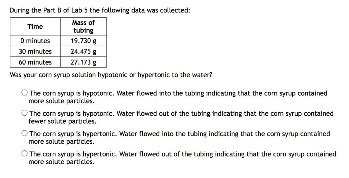 During the Part B of Lab 5 the following data was collected:
Mass of
Time
tubing
0 minutes
19.730 g
30 minutes
24.475 g
60 minutes
27.173 g
Was your corn syrup solution hypotonic or hypertonic to the water?
The corn syrup is hypotonic. Water flowed into the tubing indicating that the corn syrup contained
more solute particles.
The corn syrup is hypotonic. Water flowed out of the tubing indicating that the corn syrup contained
fewer solute particles.
The corn syrup is hypertonic. Water flowed into the tubing indicating that the corn syrup contained
more solute particles.
The corn syrup is hypertonic. Water flowed out of the tubing indicating that the corn syrup contained
more solute particles.