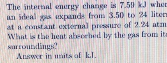 The internal energy change is 7.59 k.J wher
an ideal gas expands from 3.50 to 24 liters
at a constant external pressure of 2.24 atm
What is the heat absorbed by the gas from its
surroundings?
Answer in units of k.J.
