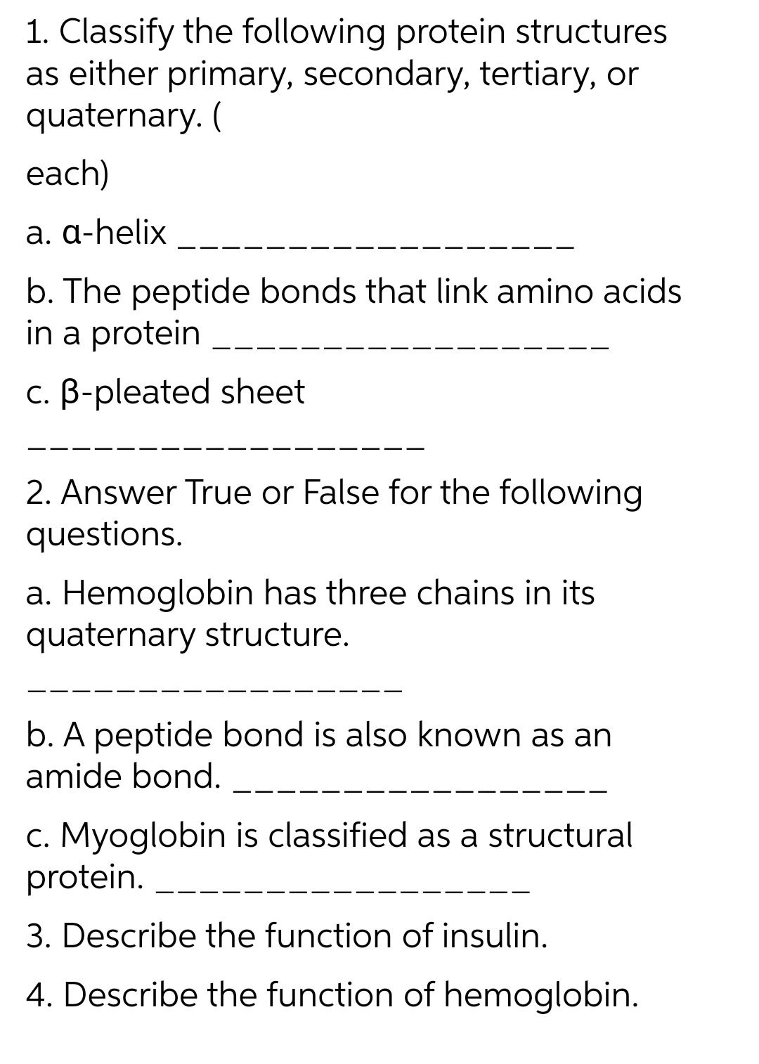 1. Classify the following protein structures
as either primary, secondary, tertiary, or
quaternary. (
each)
a. a-helix
b. The peptide bonds that link amino acids
in a protein
c. B-pleated sheet
2. Answer True or False for the following
questions.
a. Hemoglobin has three chains in its
quaternary structure.
b. A peptide bond is also known as an
amide bond.
c. Myoglobin is classified as a structural
protein.
3. Describe the function of insulin.
4. Describe the function of hemoglobin.
