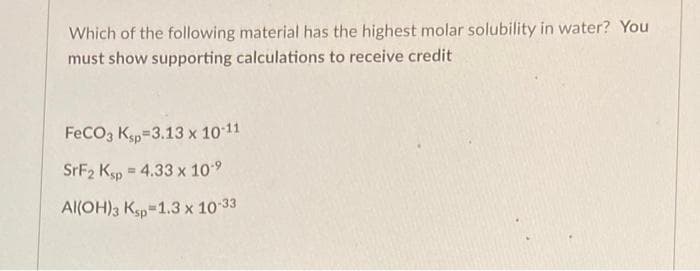 Which of the following material has the highest molar solubility in water? You
must show supporting calculations to receive credit
FeCO3 Ksp=3.13 x 1011
SRF2 Ksp = 4.33 x 109
Al(OH)3 Ksp=1.3 x 10 33

