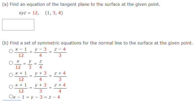 (a) Find an equation of the tangent plane to the surface at the given point.
xyz = 12,
(1, 3, 4)
(b) Find a set of symmetric equations for the normal line to the surface at the given point.
O X - 1 _ y - 3 _ z - 4
12
4
3
12
4
x + 1
y + 3
z + 4
12
3
O X + 1
12
y + 3
z + 4
3
4
Ox - 1 = y – 3 = z - 4
II
