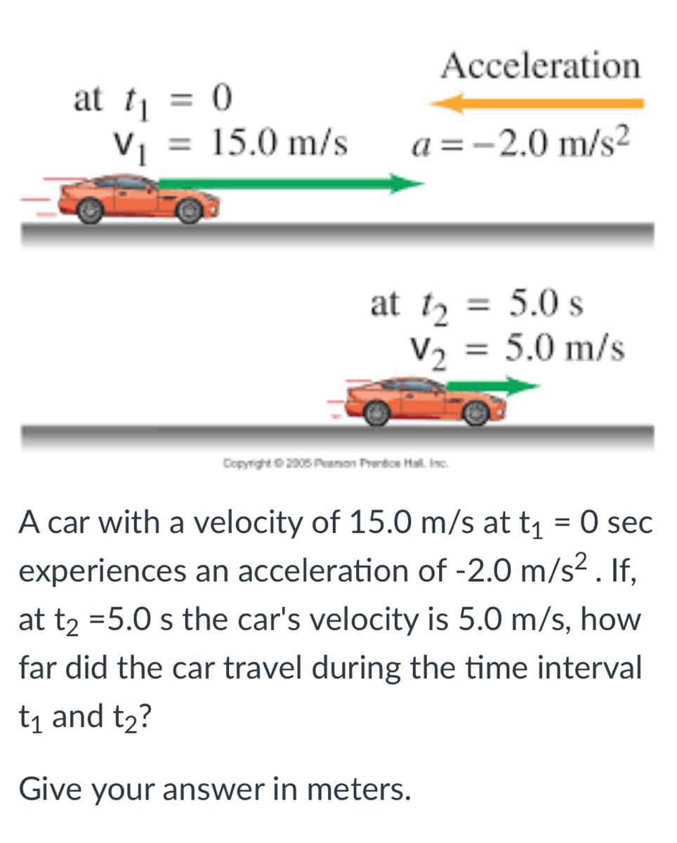 Acceleration
at tj = 0
V1 = 15.0 m/s
%3D
a =-2.0 m/s?
at t, = 5.0 s
V2 = 5.0 m/s
%3D
%3D
Copyright2005 Peamon Prertoe Hal. Inc.
A car with a velocity of 15.0 m/s at t1 = 0 sec
experiences an acceleration of -2.0 m/s² . If,
at t2 =5.0 s the car's velocity is 5.0 m/s, how
far did the car travel during the time interval
t1 and t2?
Give your answer in meters.
