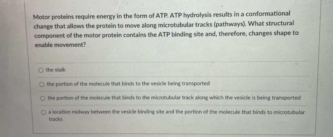 Motor proteins require energy in the form of ATP. ATP hydrolysis results in a conformational
change that allows the protein to move along microtubular tracks (pathways). What structural
component of the motor protein contains the ATP binding site and, therefore, changes shape to
enable movement?
O the stalk
O the portion of the molecule that binds to the vesicle being transported
O the portion of the molecule that binds to the microtubular track along which the vesicle is being transported
O a location midway between the vesicle binding site and the portion of the molecule that binds to microtubular
tracks