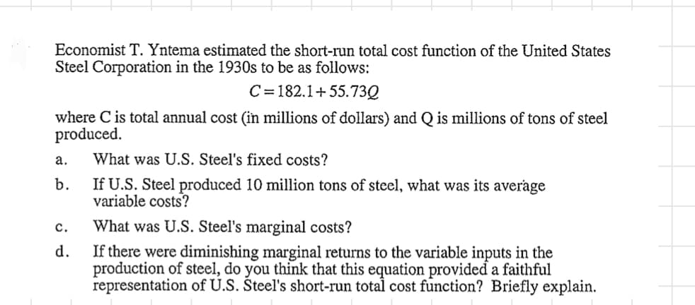 Economist T. Yntema estimated the short-run total cost function of the United States
Steel Corporation in the 1930s to be as follows:
C=182.1+55.73Q
where C is total annual cost (in millions of dollars) and Q is millions of tons of steel
produced.
a.
b.
C.
d.
What was U.S. Steel's fixed costs?
If U.S. Steel produced 10 million tons of steel, what was its average
variable costs?
What was U.S. Steel's marginal costs?
If there were diminishing marginal returns to the variable inputs in the
production of steel, do you think that this equation provided a faithful
representation of U.S. Steel's short-run total cost function? Briefly explain.