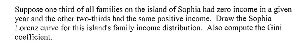 Suppose one third of all families on the island of Sophia had zero income in a given
year and the other two-thirds had the same positive income. Draw the Sophia
Lorenz curve for this island's family income distribution. Also compute the Gini
coefficient.