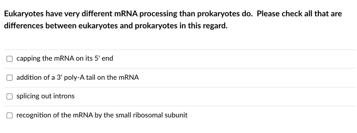 Eukaryotes have very different mRNA processing than prokaryotes do. Please check all that are
differences between eukaryotes and prokaryotes in this regard.
O capping the mRNA on its 5' end
O addition of a 3' poly-A tail on the mRNA
Osplicing out introns
Orecognition of the mRNA by the small ribosomal subunit
