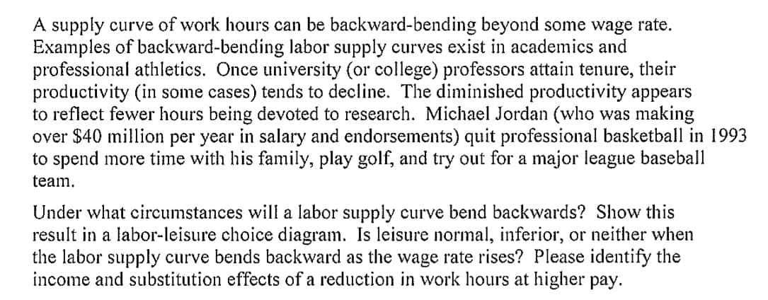 A supply curve of work hours can be backward-bending beyond some wage rate.
Examples of backward-bending labor supply curves exist in academics and
professional athletics. Once university (or college) professors attain tenure, their
productivity (in some cases) tends to decline. The diminished productivity appears
to reflect fewer hours being devoted to research. Michael Jordan (who was making
over $40 million per year in salary and endorsements) quit professional basketball in 1993
to spend more time with his family, play golf, and try out for a major league baseball
team.
Under what circumstances will a labor supply curve bend backwards? Show this
result in a labor-leisure choice diagram. Is leisure normal, inferior, or neither when
the labor supply curve bends backward as the wage rate rises? Please identify the
income and substitution effects of a reduction in work hours at higher pay.